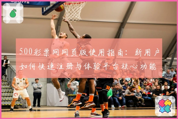 500彩票网网页版使用指南:新用户如何快速注册与体验平台核心功能