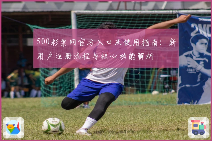 500彩票网官方入口及使用指南：新用户注册流程与核心功能解析