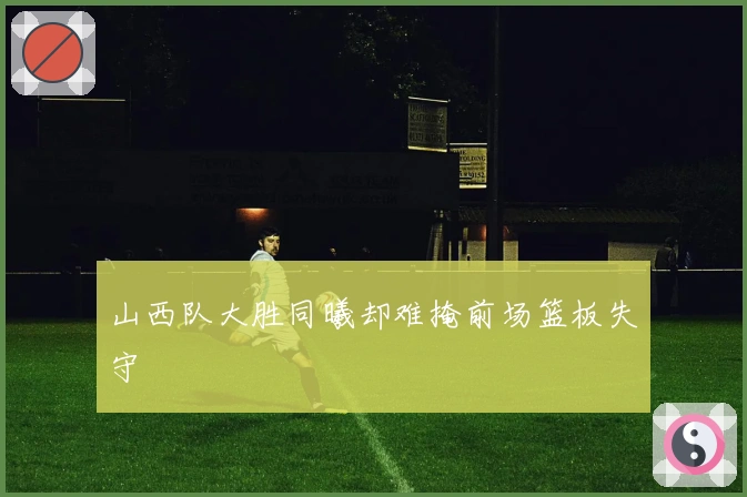 山西队大胜同曦却难掩前场篮板失守