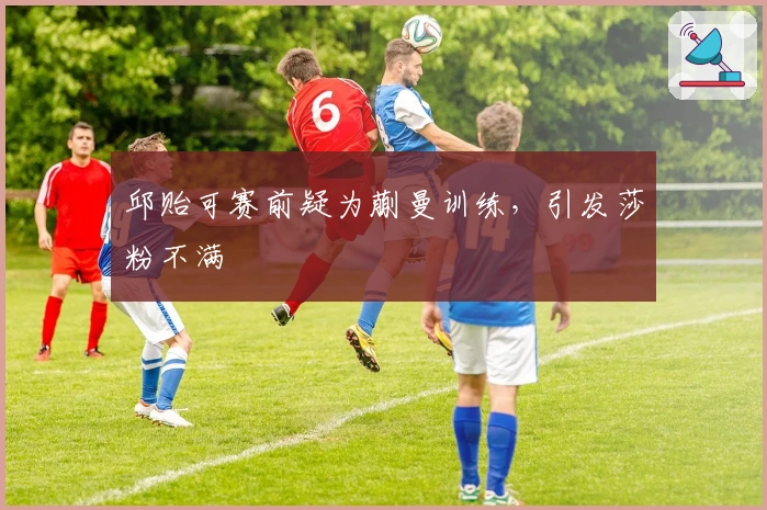 邱贻可赛前疑为蒯曼训练，引发莎粉不满