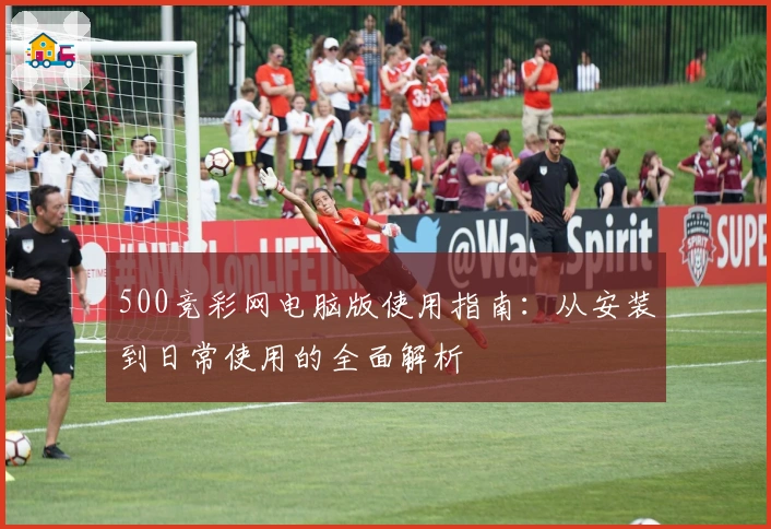 500竞彩网电脑版使用指南:从安装到日常使用的全面解析