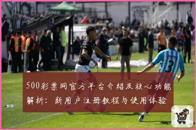 500彩票网官方平台介绍及核心功能解析：新用户注册教程与使用体验全面解析