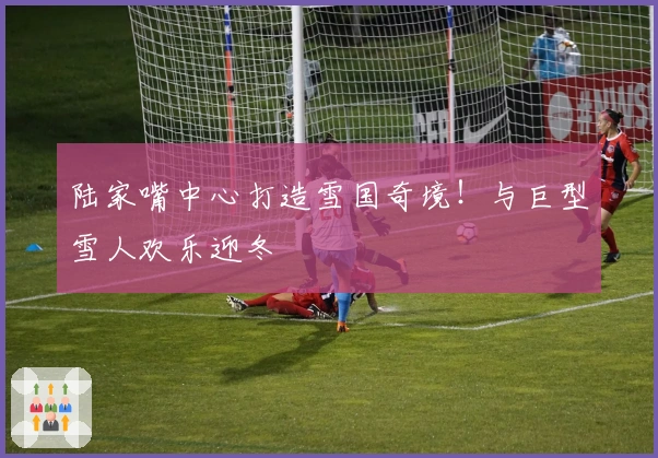 陆家嘴中心打造雪国奇境！与巨型雪人欢乐迎冬