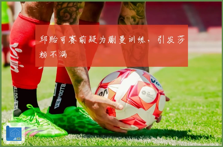 邱贻可赛前疑为蒯曼训练，引发莎粉不满