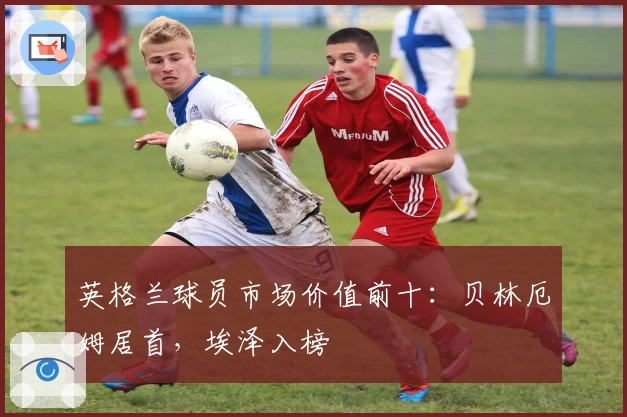 英格兰球员市场价值前十：贝林厄姆居首，埃泽入榜