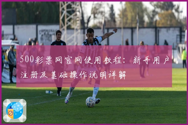 500彩票网官网使用教程：新手用户注册及基础操作说明详解