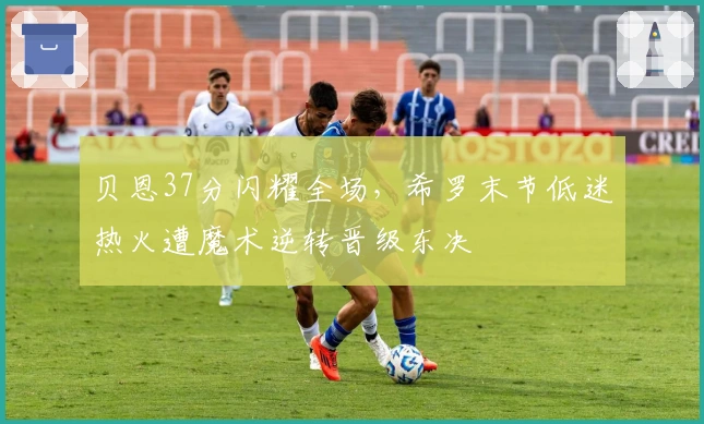 贝恩37分闪耀全场，希罗末节低迷热火遭魔术逆转晋级东决