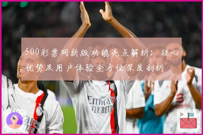 500彩票网新版功能亮点解析：核心优势及用户体验全方位深度剖析