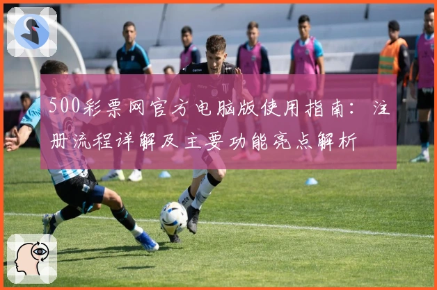 500彩票网官方电脑版使用指南：注册流程详解及主要功能亮点解析