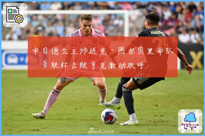 中日德兰主帅迈克·图尔贝里率队欧联杯击败亨克激动欢呼