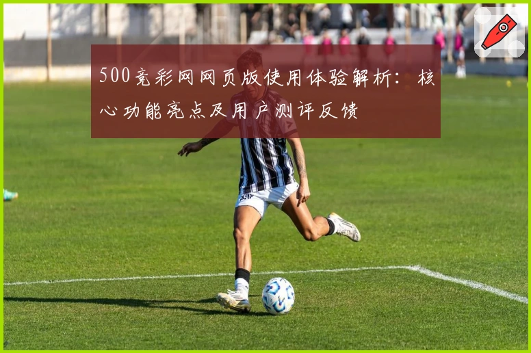 500竞彩网网页版使用体验解析：核心功能亮点及用户测评反馈