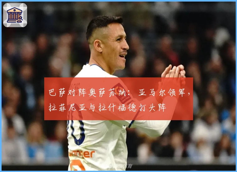 巴萨对阵奥萨苏纳：亚马尔领军，拉菲尼亚与拉什福德打头阵