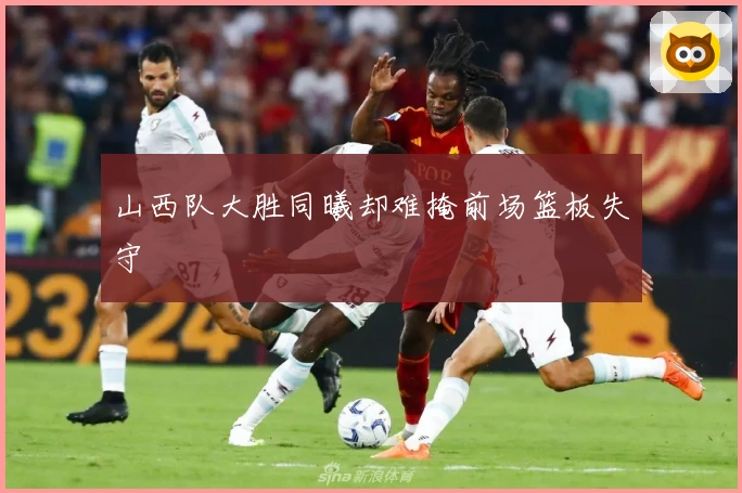 山西队大胜同曦却难掩前场篮板失守