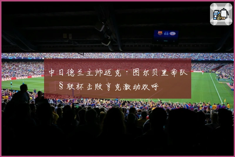 中日德兰主帅迈克·图尔贝里率队欧联杯击败亨克激动欢呼