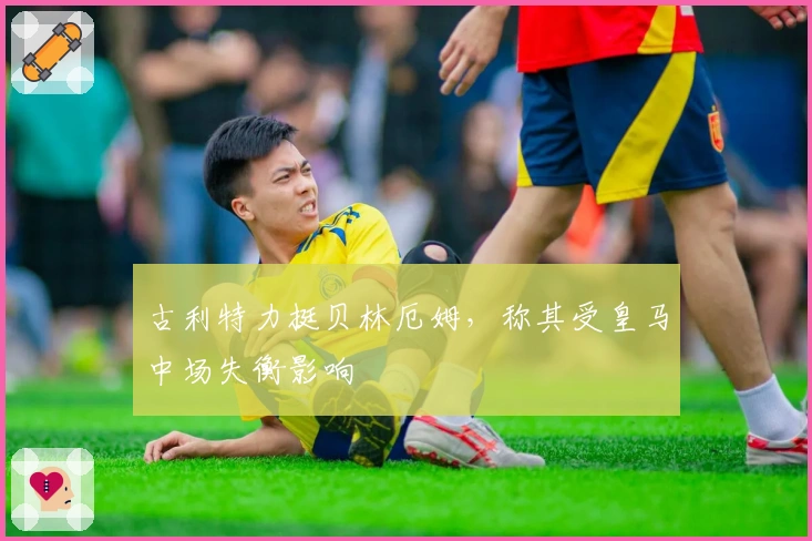 古利特力挺贝林厄姆，称其受皇马中场失衡影响