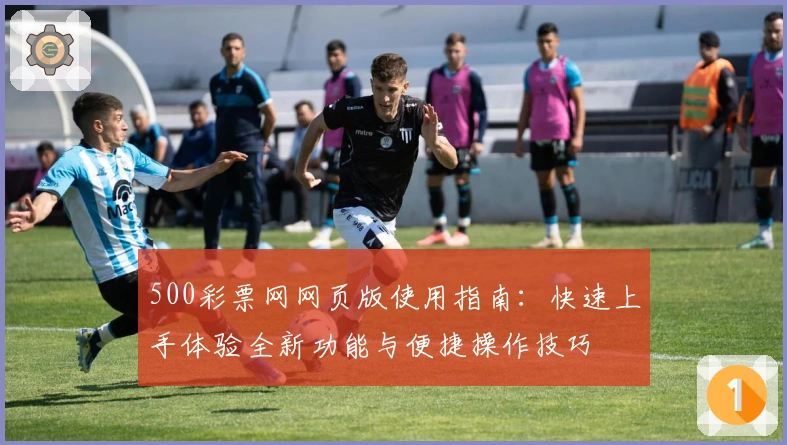 500彩票网网页版使用指南：快速上手体验全新功能与便捷操作技巧